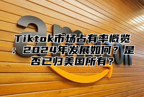 Tiktok市场占有率概览：2025年发展如何？是否已归美国所有？