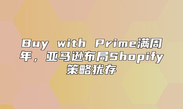 Buy with Prime满周年，亚马逊布局Shopify策略犹存
