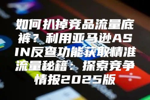 如何扒掉竞品流量底裤？利用亚马逊ASIN反查功能获取精准流量秘籍：探索竞争情报2025版