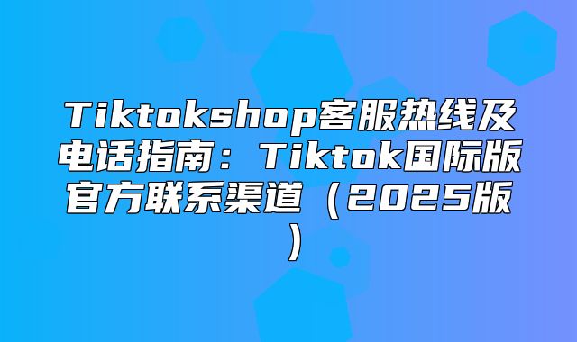Tiktokshop客服热线及电话指南：Tiktok国际版官方联系渠道2025版