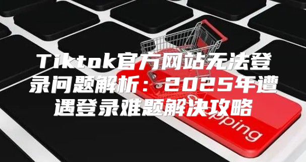 Tiktok官方网站无法登录问题解析：2025年遭遇登录难题解决攻略