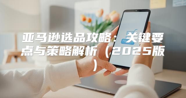 亚马逊选品攻略：关键要点与策略解析2025版