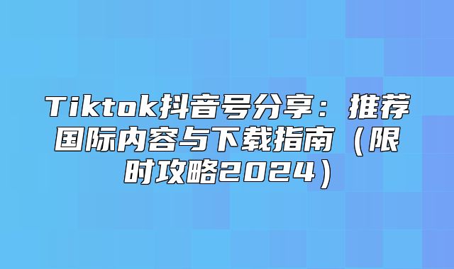 Tiktok抖音号分享：推荐国际内容与下载指南限时攻略2025