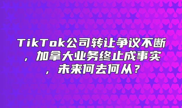 TikTok公司转让争议不断，加拿大业务终止成事实，未来何去何从？