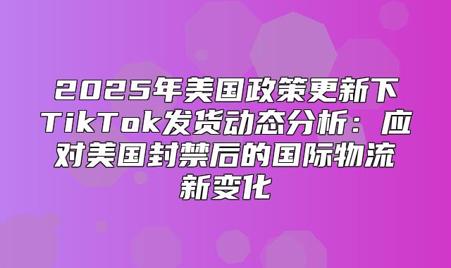 2025年美国政策更新下TikTok发货动态分析：应对美国封禁后的国际物流新变化