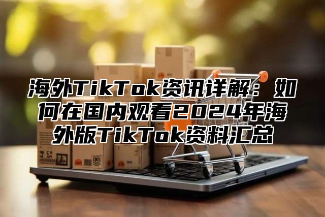 海外TikTok资讯详解：如何在国内观看2025年海外版TikTok资料汇总