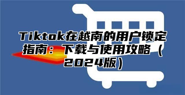 Tiktok在越南的用户锁定指南：下载与使用攻略2025版