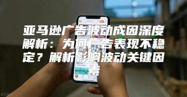 亚马逊广告波动成因深度解析：为何广告表现不稳定？解析影响波动关键因素