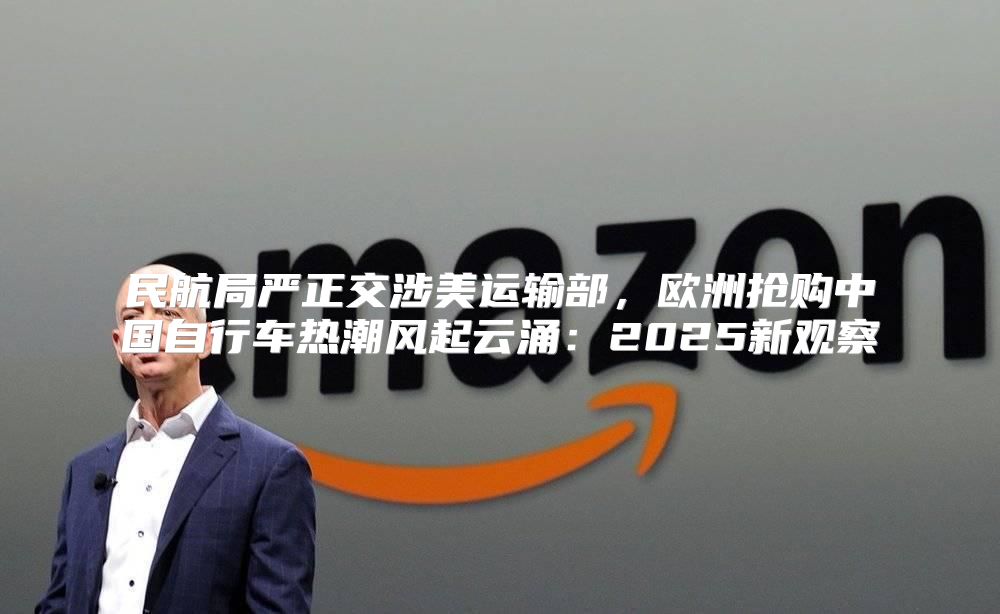 民航局严正交涉美运输部，欧洲抢购中国自行车热潮风起云涌：2025新观察