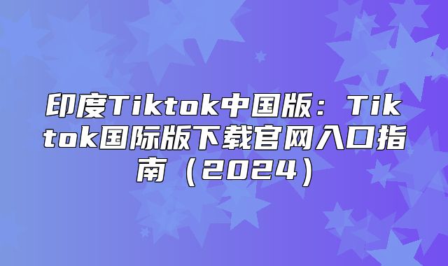 印度Tiktok中国版：Tiktok国际版下载官网入口指南2025
