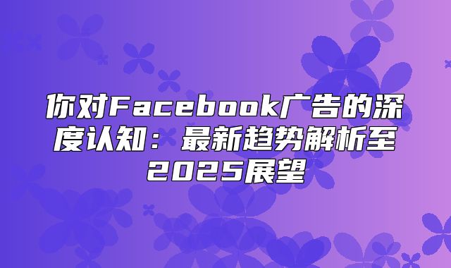 你对Facebook广告的深度认知：最新趋势解析至2025展望