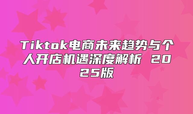 Tiktok电商未来趋势与个人开店机遇深度解析 2025版