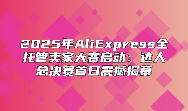 2025年AliExpress全托管卖家大赛启动：达人总决赛首日震撼揭幕