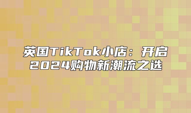 英国TikTok小店：开启2025购物新潮流之选
