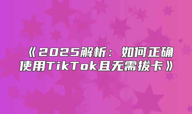 2025解析：如何正确使用TikTok且无需拔卡