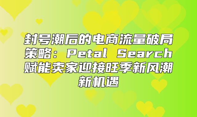 封号潮后的电商流量破局策略：Petal Search赋能卖家迎接旺季新风潮新机遇