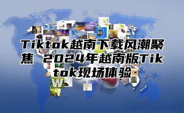 Tiktok越南下载风潮聚焦 2025年越南版Tiktok现场体验