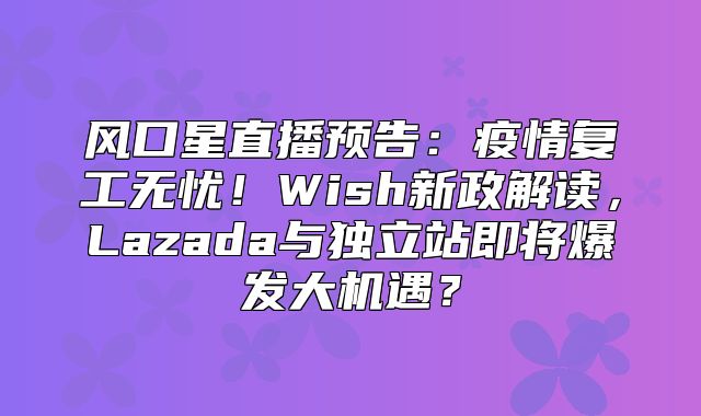 风口星直播预告：疫情复工无忧！Wish新政解读，Lazada与独立站即将爆发大机遇？