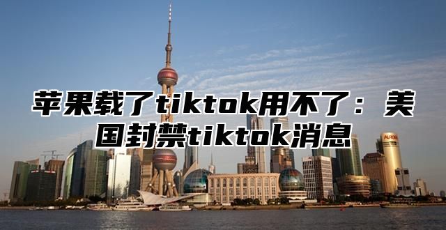苹果载了tiktok用不了：美国封禁tiktok消息