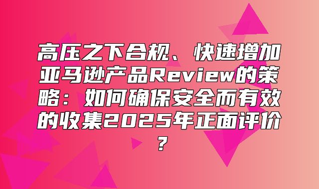 高压之下合规、快速增加亚马逊产品Review的策略：如何确保安全而有效的收集2025年正面评价？