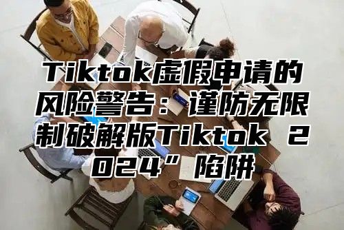 Tiktok虚假申请的风险警告：谨防无限制破解版Tiktok 2025”陷阱
