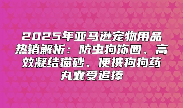 2025年亚马逊宠物用品热销解析：防虫狗饰圈、高效凝结猫砂、便携狗狗药丸囊受追捧