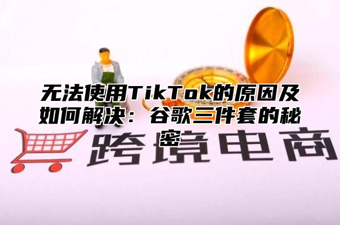 无法使用TikTok的原因及如何解决：谷歌三件套的秘密