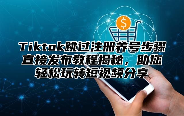 Tiktok跳过注册养号步骤直接发布教程揭秘，助您轻松玩转短视频分享