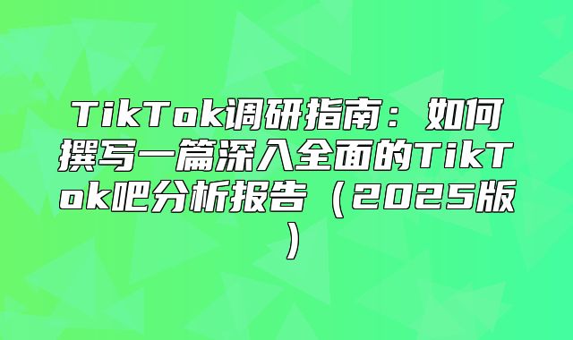 TikTok调研指南：如何撰写一篇深入全面的TikTok吧分析报告2025版