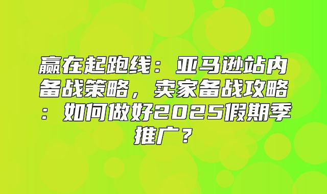 赢在起跑线：亚马逊站内备战策略，卖家备战攻略：如何做好2025假期季推广？