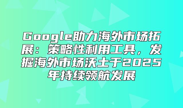 Google助力海外市场拓展：策略性利用工具，发掘海外市场沃土于2025年持续领航发展