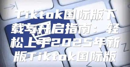 Tiktok国际版下载与开启指南：轻松上手2025年新版Tiktok国际版