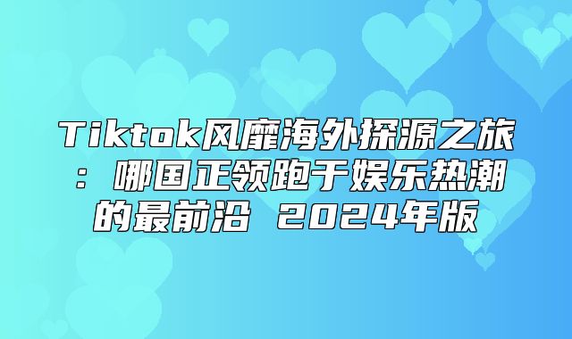 Tiktok风靡海外探源之旅：哪国正领跑于娱乐热潮的最前沿 2025年版