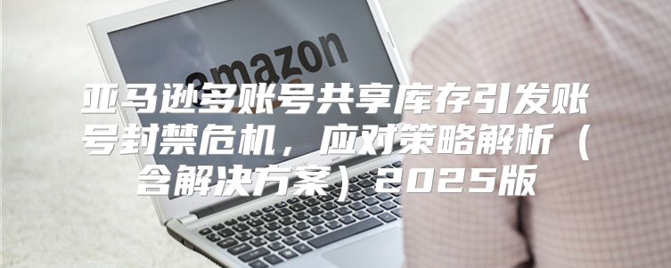 亚马逊多账号共享库存引发账号封禁危机，应对策略解析含解决方案2025版
