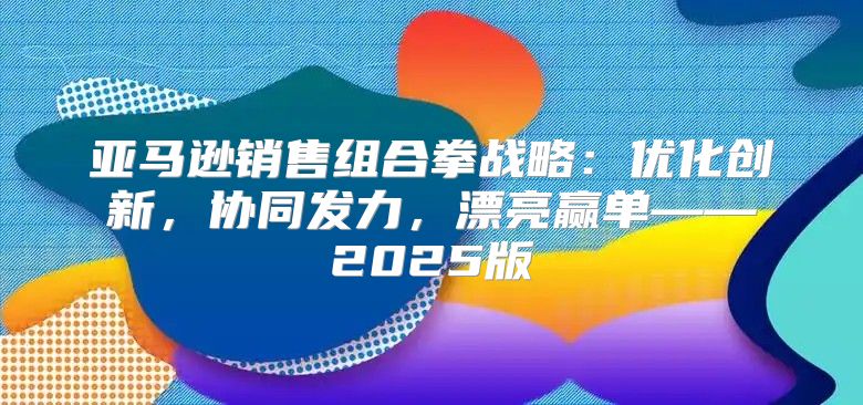 亚马逊销售组合拳战略：优化创新，协同发力，漂亮赢单——2025版