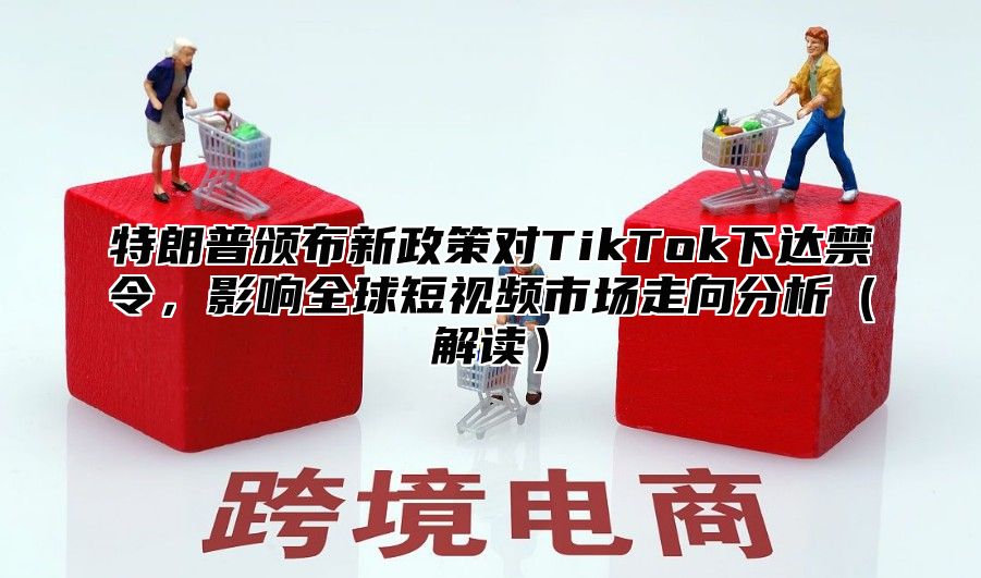 特朗普颁布新政策对TikTok下达禁令，影响全球短视频市场走向分析解读