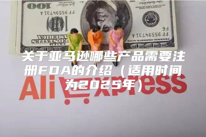 关于亚马逊哪些产品需要注册FDA的介绍适用时间为2025年
