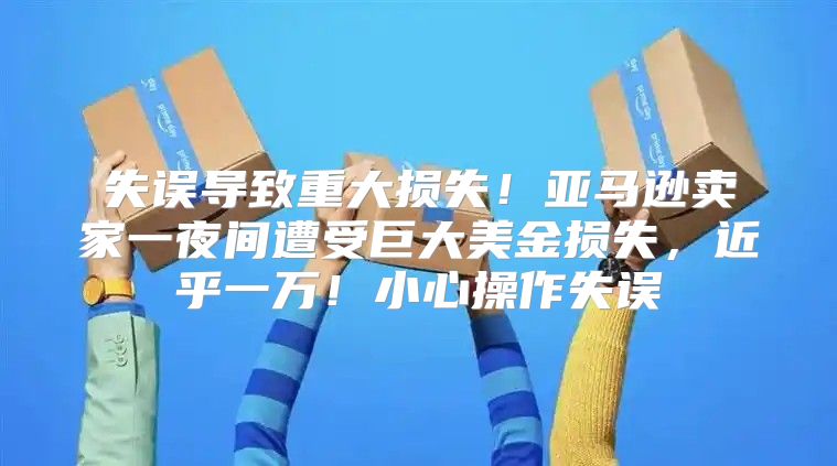 失误导致重大损失！亚马逊卖家一夜间遭受巨大美金损失，近乎一万！小心操作失误