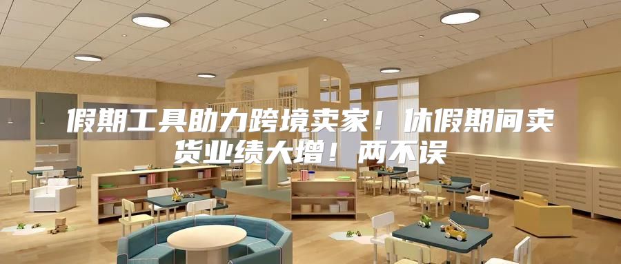 假期工具助力跨境卖家！休假期间卖货业绩大增！两不误