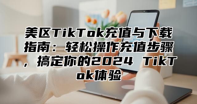 美区TikTok充值与下载指南：轻松操作充值步骤，搞定你的2025 TikTok体验