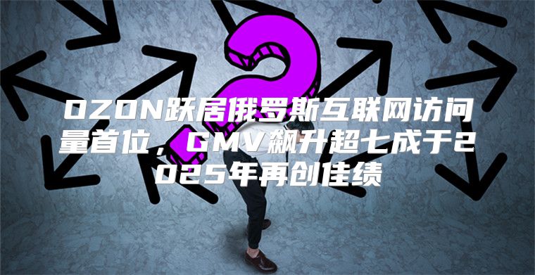 OZON跃居俄罗斯互联网访问量首位，GMV飙升超七成于2025年再创佳绩