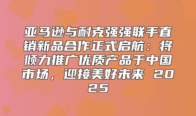 亚马逊与耐克强强联手直销新品合作正式启航：将倾力推广优质产品于中国市场，迎接美好未来 2025