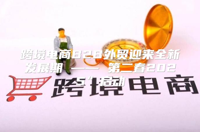 跨境电商B2B外贸迎来全新发展期 —— 第二春2025”启动