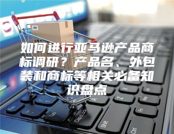 如何进行亚马逊产品商标调研？产品名、外包装和商标等相关必备知识盘点