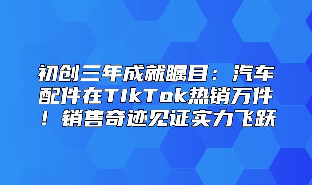 初创三年成就瞩目：汽车配件在TikTok热销万件！销售奇迹见证实力飞跃