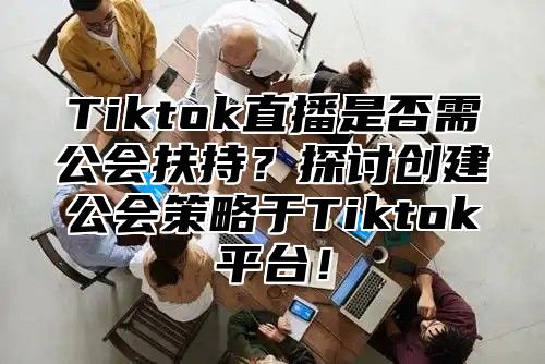 Tiktok直播是否需公会扶持？探讨创建公会策略于Tiktok平台！