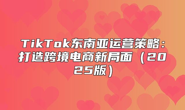 TikTok东南亚运营策略：打造跨境电商新局面2025版