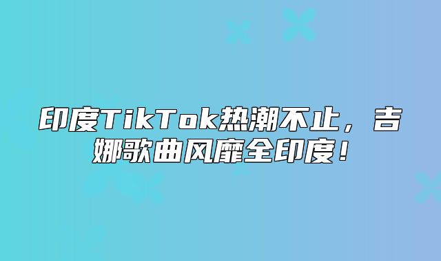 印度TikTok热潮不止，吉娜歌曲风靡全印度！