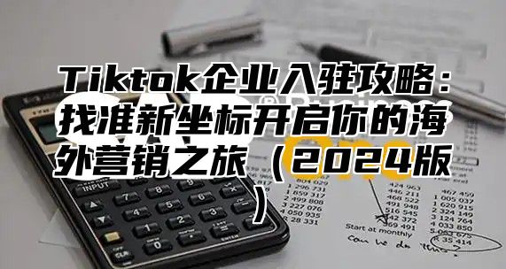 Tiktok企业入驻攻略：找准新坐标开启你的海外营销之旅2025版