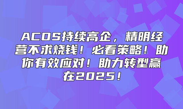 ACOS持续高企，精明经营不求烧钱！必看策略！助你有效应对！助力转型赢在2025！